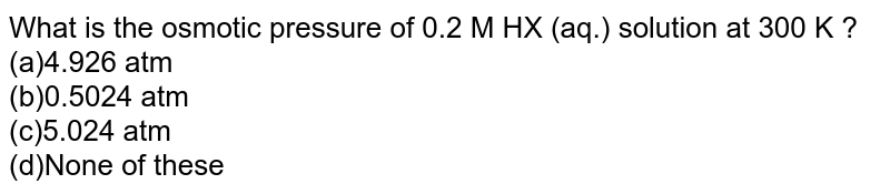 What is the osmotic pressure of 0.2 M HX (aq.) solution at 300 K ? (a)4.926 atm (b)0.5024 atm (c)5.024 atm (d)None of these