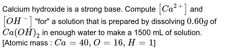 Calcium hydroxide is a strong base. Compute `[Ca^(2+)]` and `[OH^(-)]` "for" a solution that is prepared by dissolving `0.60 g`  of  `Ca(OH)_(2)` in enough water to make a 1500 mL of solution. <br> [Atomic mass : `Ca=40, O=16, H=1`]