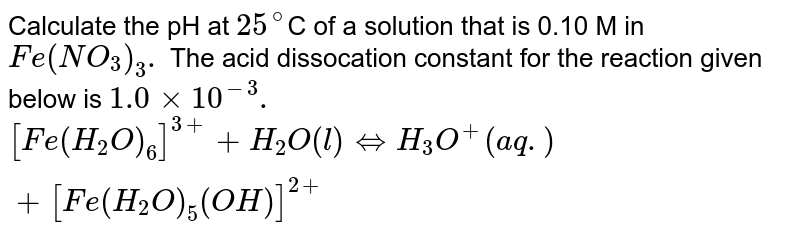 Calculate the pH at `25^(@)`C of a solution that is 0.10 M in `Fe(NO_(3))_(3).` The acid dissocation constant for the reaction given below is `1.0xx10^(-3).` <br> `[Fe(H_(2)O)_(6)]^(3+)+H_(2)O(l)hArrH_(3)O^(+)(aq.)+[Fe(H_(2)O)_(5)(OH)]^(2+)`