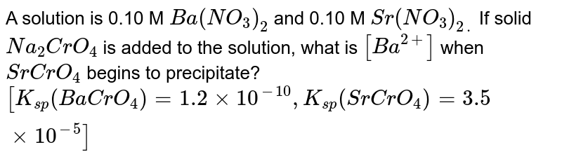 A solution is 0.10 M `Ba(NO_(3))_(2)` and 0.10 M `Sr(NO_(3))_(2.)` If solid `Na_(2)CrO_(4)` is added to the solution, what is `[Ba^(2+)]` when `SrCrO_(4)` begins to precipitate? <br> `[K_(sp)(BaCrO_(4))=1.2xx10^(-10),K_(sp)(SrCrO_(4))=3.5xx10^(-5)]`