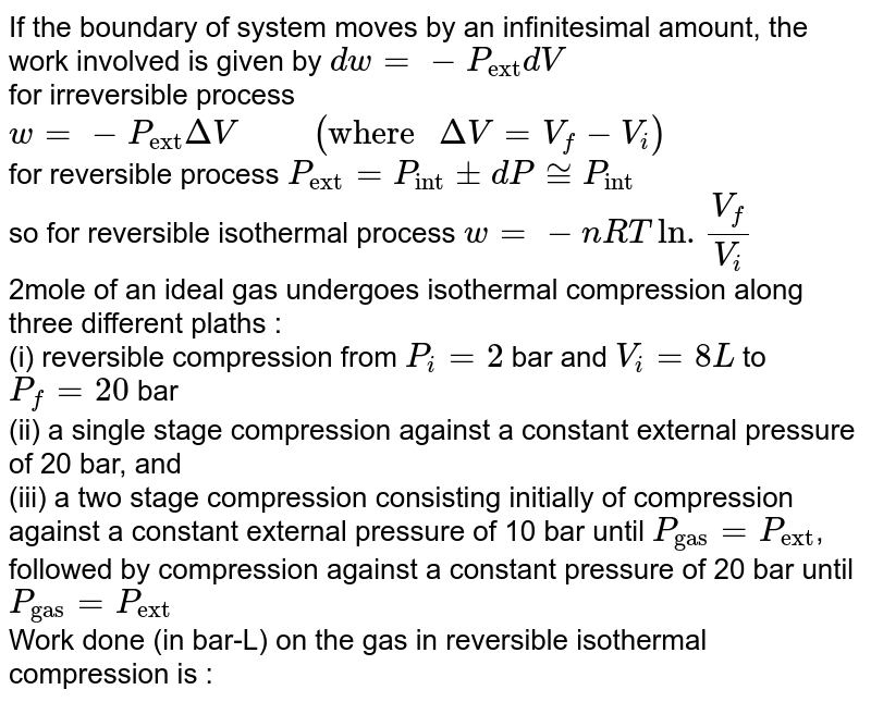 If the boundary of system moves by an infinitesimal amount, the work involved is given by `dw=-P_("ext")dV`  <br> for irreversible process `w=-P_("ext")DeltaV "     "( "where "DeltaV=V_(f)-V_(i))`   <br> for reversible process `P_("ext")=P_("int")pmdP~=P_("int")`  <br> so for reversible isothermal process `w = -nRTln.(V_(f))/(V_(i))`  <br> 2mole of an ideal gas undergoes isothermal compression along three different plaths : <br> (i) reversible compression from `P_(i)=2` bar and `V_(i) = 8L` to `P_(f) = 20`  bar  <br> (ii) a single stage compression against a constant external pressure of 20 bar, and  <br>  (iii) a two stage compression consisting initially of compression against a constant external pressure of 10 bar until `P_("gas")=P_("ext")`, followed by compression against a constant pressure of 20 bar until `P_("gas") = P_("ext")`  <br> Work done (in bar-L) on the gas in reversible isothermal compression is : 
