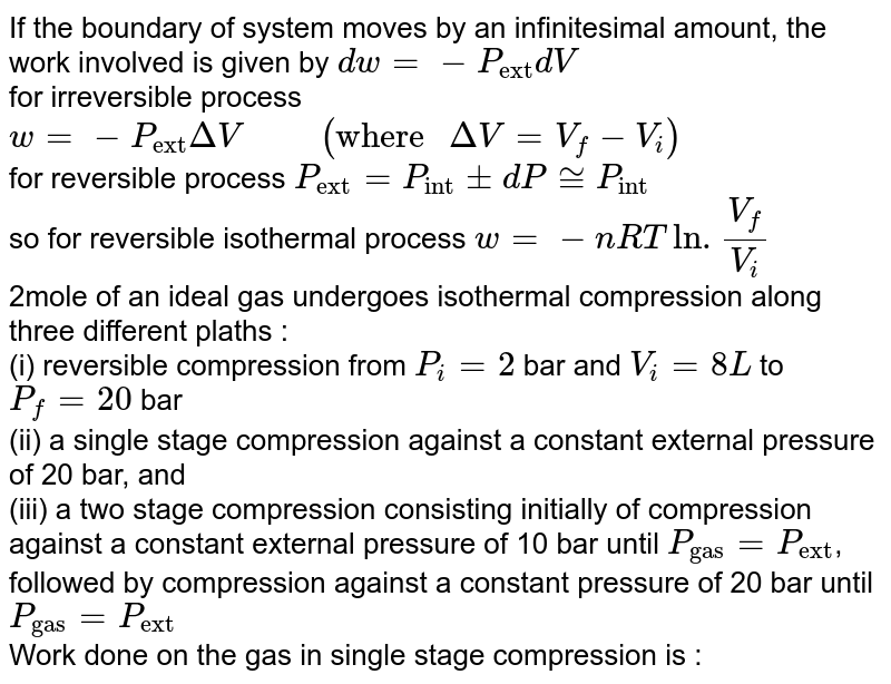 If the boundary of system moves by an infinitesimal amount, the work involved is given by `dw=-P_("ext")dV`  <br> for irreversible process `w=-P_("ext")DeltaV "     "( "where "DeltaV=V_(f)-V_(i))`   <br> for reversible process `P_("ext")=P_("int")pmdP~=P_("int")`  <br> so for reversible isothermal process `w = -nRTln.(V_(f))/(V_(i))`  <br> 2mole of an ideal gas undergoes isothermal compression along three different plaths : <br> (i) reversible compression from `P_(i)=2` bar and `V_(i) = 8L` to `P_(f) = 20`  bar  <br> (ii) a single stage compression against a constant external pressure of 20 bar, and  <br>  (iii) a two stage compression consisting initially of compression against a constant external pressure of 10 bar until `P_("gas")=P_("ext")`, followed by compression against a constant pressure of 20 bar until `P_("gas") = P_("ext")`  <br> Work done on the gas in single stage compression is : 