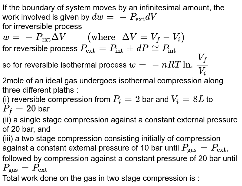 If the boundary of system moves by an infinitesimal amount, the work involved is given by `dw=-P_("ext")dV`  <br> for irreversible process `w=-P_("ext")DeltaV "     "( "where "DeltaV=V_(f)-V_(i))`   <br> for reversible process `P_("ext")=P_("int")pmdP~=P_("int")`  <br> so for reversible isothermal process `w = -nRTln.(V_(f))/(V_(i))`  <br> 2mole of an ideal gas undergoes isothermal compression along three different plaths : <br> (i) reversible compression from `P_(i)=2` bar and `V_(i) = 8L` to `P_(f) = 20`  bar  <br> (ii) a single stage compression against a constant external pressure of 20 bar, and  <br>  (iii) a two stage compression consisting initially of compression against a constant external pressure of 10 bar until `P_("gas")=P_("ext")`, followed by compression against a constant pressure of 20 bar until `P_("gas") = P_("ext")`  <br>  Total work done on the gas in two stage compression is : 