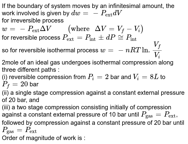 If the boundary of system moves by an infinitesimal amount, the work involved is given by `dw=-P_("ext")dV`  <br> for irreversible process `w=-P_("ext")DeltaV "     "( "where "DeltaV=V_(f)-V_(i))`   <br> for reversible process `P_("ext")=P_("int")pmdP~=P_("int")`  <br> so for reversible isothermal process `w = -nRTln.(V_(f))/(V_(i))`  <br> 2mole of an ideal gas undergoes isothermal compression along three different paths : <br> (i) reversible compression from `P_(i)=2` bar and `V_(i) = 8L` to `P_(f) = 20`  bar  <br> (ii) a single stage compression against a constant external pressure of 20 bar, and  <br>  (iii) a two stage compression consisting initially of compression against a constant external pressure of 10 bar until `P_("gas")=P_("ext")`, followed by compression against a constant pressure of 20 bar until `P_("gas") = P_("ext")`  <br> Order of magnitude of work is : 