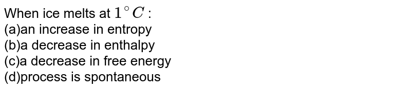 When ice melts at 1^(@)C : (a)an increase in entropy (b)a decrease in enthalpy (c)a decrease in free energy (d)process is spontaneous