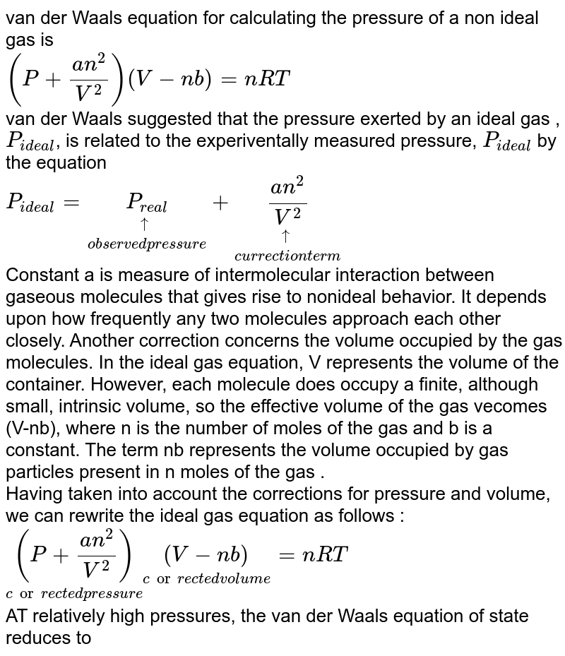 van der Waal's equation for calculating the pressure of a non ideal gas is <br>`(P+(an^(2))/(V^(2)))(V-nb)=nRT` <br> van der Waal's suggested that the pressure exerted by an ideal gas , `P_("ideal")`, is related to the experiventally measured pressure, `P_("ideal")` by the equation <br> `P_("ideal")=underset("observed pressure")(underset(uarr)(P_("real")))+underset("currection term")(underset(uarr)((an^(2))/(V^(2))))` <br> Constant 'a' is measure of intermolecular interaction between gaseous molecules that gives rise to nonideal behavior. It depends upon how frequently any two molecules  approach each other closely. Another correction concerns the volume occupied by the gas molecules. In the ideal gas equation, V represents the volume of the container. However, each molecule does occupy a finite, although small, intrinsic volume, so the effective volume of the gas vecomes (V-nb), where n is the number of moles of the gas and b is a constant. The term nb represents the volume occupied by gas particles present in n moles of the gas . <br> Having taken into account the corrections for pressure and volume, we can rewrite the ideal gas equation as follows : <br> `underset("corrected pressure")((P+(an^(2))/(V^(2))))underset("corrected volume")((V-nb))=nRT` <br> AT relatively high pressures, the van der Waals' equation of state reduces to 