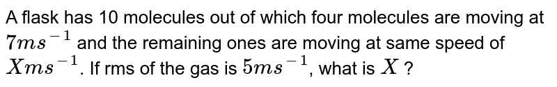 A flask has 10 molecules out of which four molecules are moving at `7 ms^(-1)` and the remaining ones are moving at same speed of `X ms^(-1)`. If rms of the gas is `5 ms^(-1)`, what is `X` ?