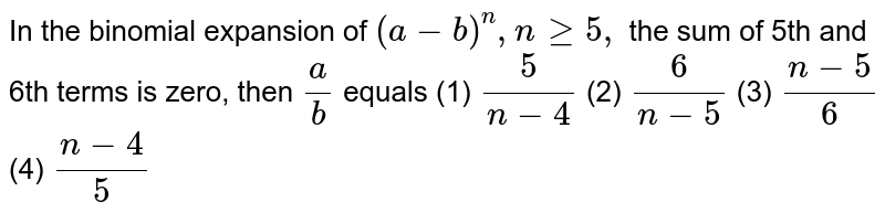 In the binomial expansion of (a-b)^n , ngeq5, the sum of 5th and 6th terms is zero, then a/b equals (1) 5/(n-4) (2) 6/(n-5) (3) (n-5)/6 (4) (n-4)/5