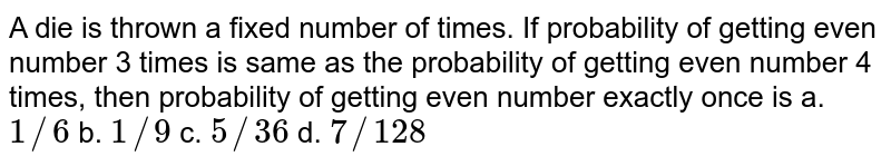 A die is thrown a fixed number of times. If probability of getting even
  number 3 times is same as the probability of getting even number 4 times,
  then probability of getting even number exactly once is
a. `1//6`
b. `1//9`
c. `5//36`
d. `7//128`