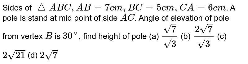 Sides of `triangleABC, AB=7 cm, BC=5cm, CA=6cm`. A pole is stand at mid point of side `AC`. Angle of elevation of pole from vertex `B` is `30^@`, find height of pole        (a) `sqrt7/sqrt3`        (b) `(2sqrt7)/sqrt3`        (c) `2sqrt21`        (d) `2sqrt7`