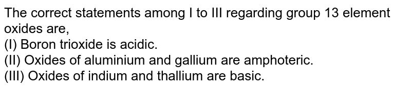 The correct statements among I to III regarding group 13 element oxides are, (I) Boron trioxide is acidic. (II) Oxides of aluminium and gallium are amphoteric. (III) Oxides of indium and thallium are basic.