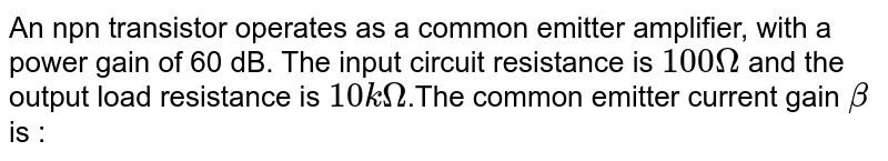 An npn transistor operates as a common emitter amplifier, with a power gain of 60 dB. The input circuit resistance is `100 Omega` and the output load resistance is `10 kOmega`.The common emitter current gain `beta` is :