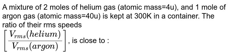 A mixture of 2 moles of helium gas ( (atomic mass)=4a.m.u ) and 1 mole of argon gas ( (atomic mass)=40a.m.u ) is kept at 300K in a container. The ratio of the rms speeds ((v_(rms)(helium))/((v_(rms)(argon)) is