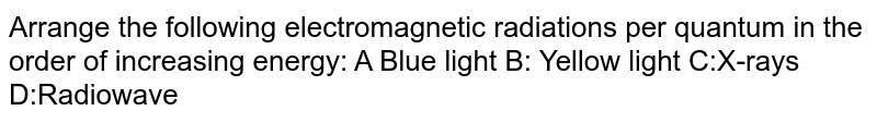 Arrange the following electromagnetic radiations per quantum in the order of increasing energy: A Blue light B: Yellow light C:X-rays D:Radiowave