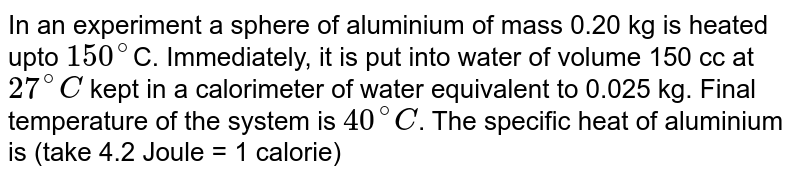  In an experiment a sphere of aluminium of mass 0.20 kg is heated upto `150^(@)`C.  Immediately, it is put into water of volume 150 cc at `27^(@)C` kept in a calorimeter of water equivalent to 0.025 kg. Final temperature of the system is `40^(@)C`. The specific heat of aluminium is (take 4.2 Joule = 1 calorie)