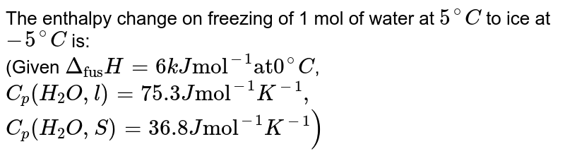 Calcualte the enthalpy change on freezing of 1.0 mole of water at `10.0^(@)C` to ice at `-10^(@)`C. `Delta_(fs)H=6.03 kJ mol^(-1)` at `0^(@)C`. <br> `C_(p)[H_(2)O(l)] = 75.3 J mol^(-1) K^(-1), C_(P)[H_(2)O(s)] = 36.8 Jmol^(-1)K^(-1)` 