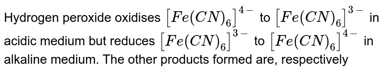 Hydrogen peroxide oxidises [Fe(CN)_(6)]^(4-) to [Fe(CN)_(6)]^(3-) in acidic medium but reduces [Fe(CN)_(6)]^(3-) to [Fe(CN)_(6)]^(4-) in alkaline medium. The other products formed are, respectively