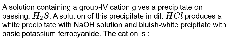 A solution containing a group-IV cation gives a precipitate on passing, `H_(2)S`. A solution of this precipitate in dil. `HCl` produces a white precipitate with NaOH solution and bluish-white precipitate with basic potassium ferrocyanide. The cation is : 