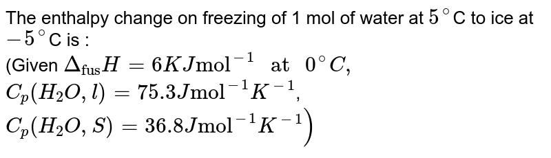 Calculate the enthalpy change of freezing of `1.0` mol of water at `10^(@)C` to ice at `-10^(@)C, Delta_(fus)H=6.03 kJ mol^(-1)` at `0^(@)C`. <br> `C_(P)[H_(2)O(l)]=75.3 J mol^(-1) K^(-1)` <br> `C_(P)[H_(2)O(s)]=36.8 J mol^(-1) K^(-1)`