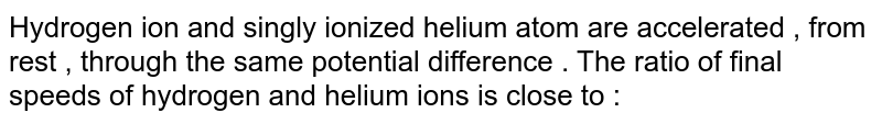 Hydrogen ion and singly ionized helium atom are accelerated , from rest , through the same potential difference . The ratio of final speeds of hydrogen and helium ions is close to :
