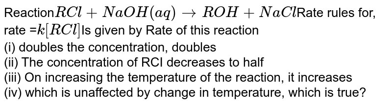 Reaction RCl + NaOH(aq) to ROH + NaCl Rate rules for, rate = k[RCl] Is given by Rate of this reaction (i) doubles the concentration, doubles (ii) The concentration of RCI decreases to half (iii) On increasing the temperature of the reaction, it increases (iv) which is unaffected by change in temperature, which is true?