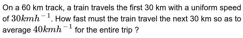 On a 60 km track, a train travels the first 30 km with a uniform speed of 30 kmh^(-1) . How fast must the train travel the next 30 km so as to average 40 kmh^(-1) for the entire trip ?