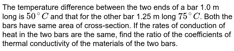 The temperature difference between the two ends of a bar 1.0 m long is `50^@C` and that for the other bar 1.25 m long `75^@C`. Both the bars have same area of cross-section. If the rates of conduction of heat in the two bars are the same, find the ratio of the coefficients of thermal conductivity of the materials of the two bars.