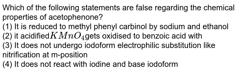 Which of the following statements are false regarding the chemical properties of acetofinon (1) It is reduced by sodium and ethanol to methyl phenyl carbinol. (2) it is acidified KMnO_4 Is oxidized to benzoic acid with (3) It does not perform iodoform electrophilic substitution such as nitration at the m-position (4) It does not react with iodine and alkali iodoform