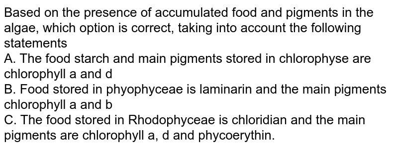 Based on the presence of accumulated food and pigments in the algae, which option is correct, taking into account the following statements A. The food starch and main pigments stored in chlorophyse are chlorophyll a and d B. Food stored in phyophyceae is laminarin and the main pigments chlorophyll a and b C. The food stored in Rhodophyceae is chloridian and the main pigments are chlorophyll a, d and phycoerythin.