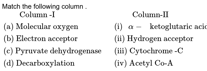 Match the following column . {:(" Column -I "," Column-II "),("(a) Molecular oxygen ","(i) "alpha - " ketoglutaric acid "),("(b) Electron acceptor ","(ii) Hydrogen acceptor "),("(c) Pyruvate dehydrogenase ","(iii) Cytochrome -C "),("(d) Decarboxylation ","(iv) Acetyl Co-A "):} (A) (a-ii),(b-iii),(c-iv),(d-i) (B) (a-iii),(b-iv),(c-ii),(d-i) (C) (a-ii),(b-i),(c-iii),(d-iv) (D) (a-iv),(b-iii),(c-i),(d-ii)