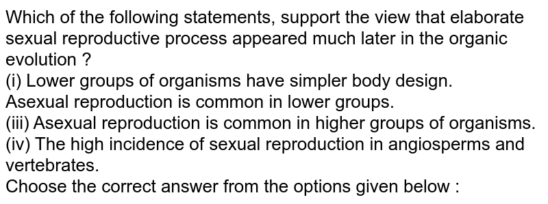 Which of the following statements, support the view that elaborate sexual reproductive process appeared much later in the organic evolution ? (i) Lower groups of organisms have simpler body design. (ii) Asexual reproduction is common in lower groups. (iii) Asexual reproduction is common in higher groups of organisms. (iv) The high incidence of sexual reproduction in angiosperms and vertebrates. Choose the correct answer from the options given below : (A) i, ii and iii (B) i, iii and iv (C) i, ii and iv (D) ii, iii and iv
