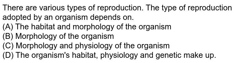 There are various types of reproduction. The type of reproduction adopted by an organism depends on. (A) The habitat and morphology of the organism (B) Morphology of the organism (C) Morphology and physiology of the organism (D) The organism's habitat, physiology and genetic make up.