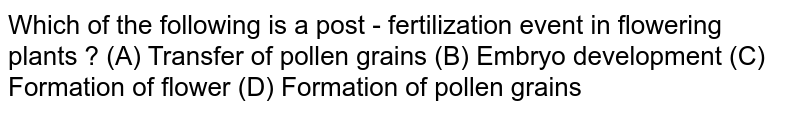 Which of the following is a post - fertilization event in flowering plants ? (A) Transfer of pollen grains (B) Embryo development (C) Formation of flower (D) Formation of pollen grains