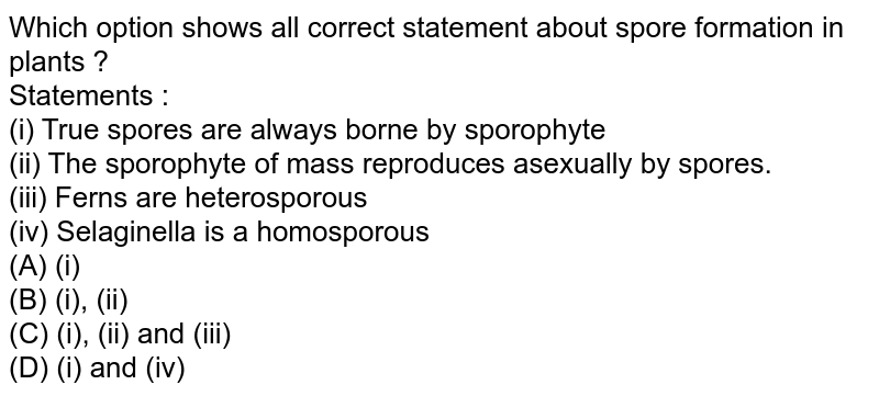 Which option shows all correct statement about spore formation in plants ? Statements : (i) True spores are always borne by sporophyte (ii) The sporophyte of mass reproduces asexually by spores. (iii) Ferns are heterosporous (iv) Selaginella is a homosporous (A) (i) (B) (i), (ii) (C) (i), (ii) and (iii) (D) (i) and (iv)