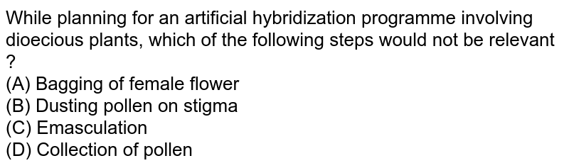 While planning for an artificial hybridization programme involving dioecious plants, which of the following steps would not be relevant ? (A) Bagging of female flower (B) Dusting pollen on stigma (C) Emasculation (D) Collection of pollen