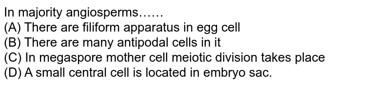 In majority angiosperms…… (A) There are filiform apparatus in egg cell (B) There are many antipodal cells in it (C) In megaspore mother cell meiotic division takes place (D) A small central cell is located in embryo sac.