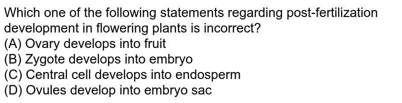 Which one of the following statements regarding post-fertilization development in flowering plants is incorrect? (A) Ovary develops into fruit (B) Zygote develops into embryo (C) Central cell develops into endosperm (D) Ovules develop into embryo sac
