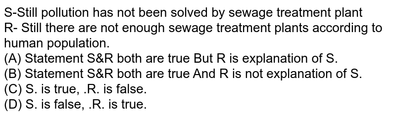 S-Still pollution has not been solved by sewage treatment plant R- Still there are not enough sewage treatment plants according to human population. (A) Statement S&R both are true But R is explanation of S. (B) Statement S&R both are true And R is not explanation of S. (C) S. is true, .R. is false. (D) S. is false, .R. is true.