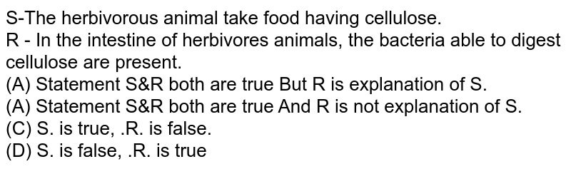 S-The herbivorous animal take food having cellulose. R - In the intestine of herbivores animals, the bacteria able to digest cellulose are present. (A) Statement S&R both are true But R is explanation of S. (A) Statement S&R both are true And R is not explanation of S. (C) S. is true, .R. is false. (D) S. is false, .R. is true