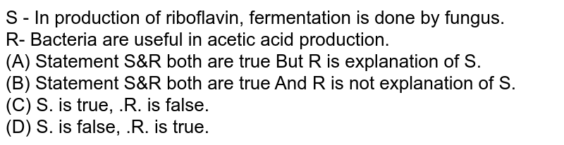 S - In production of riboflavin, fermentation is done by fungus. R- Bacteria are useful in acetic acid production. (A) Statement S&R both are true But R is explanation of S. (B) Statement S&R both are true And R is not explanation of S. (C) S. is true, .R. is false. (D) S. is false, .R. is true.
