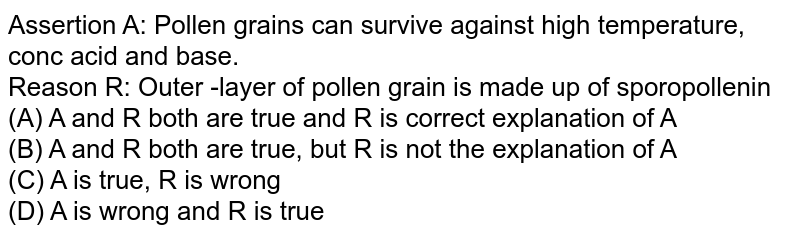 Assertion A: Pollen grains can survive against high temperature, conc acid and base. Reason R: Outer -layer of pollen grain is made up of sporopollenin (A) A and R both are true and R is correct explanation of A (B) A and R both are true, but R is not the explanation of A (C) A is true, R is wrong (D) A is wrong and R is true