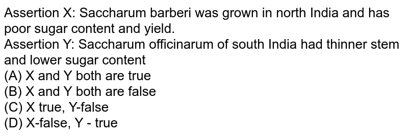 Assertion X: Saccharum barberi was grown in north India and has poor sugar content and yield. Assertion Y: Saccharum officinarum of south India had thinner stem and lower sugar content (A) X and Y both are true (B) X and Y both are false (C) X true, Y-false (D) X-false, Y - true