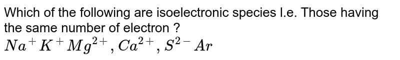 Which of the following  are isoelectronic  species  l.e.  Those  having  the same  number  of electron ? <br> `Na^(+)  K^(+)  Mg^(2+) ,Ca^(2+) ,S^(2-) Ar` 