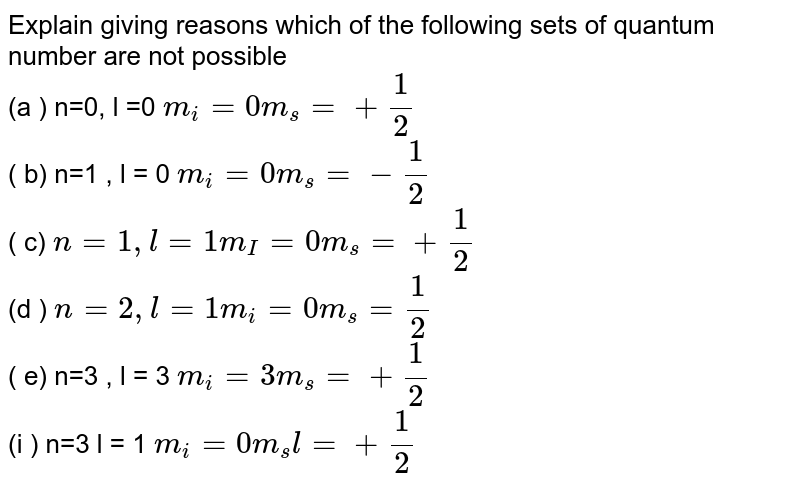 Explain giving reasons which of the following sets of quantum number are not possible (a ) n=0, l =0 m_(l) = 0, m_(s ) =+ (1)/(2) ( b) n=1 , l = 0 m_(l) = 0, m_(s ) = - (1)/(2) ( c) n=1 , l = 1, m_(l ) = 0, m_(s ) = + (1)/(2) (d ) n= 2, l = 1, m_(l ) = 0, m_(s ) = (1) /(2) ( e) n=3, l = 3, m_(l) = 3, m_(s ) = + (1)/(2) (f ) n=3, l = 1, m_(l) = 0, m_(s) l = + (1)/(2)