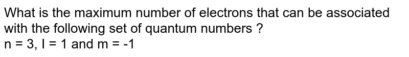 What is the maximum number of electrons that can be associated with the following set of quantum numbers ? n = 3, I = 1 and m = -1