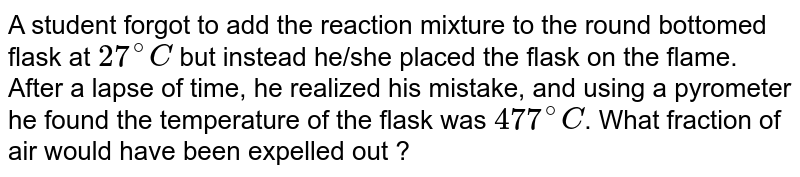 A student forgot to add the reaction mixture to the round bottomed flask at 27^(@)C but instead he/she placed the flask on the flame. After a lapse of time, he realized his mistake, and using a pyrometer he found the temperature of the flask was 477^(@)C . What fraction of air would have been expelled out ?