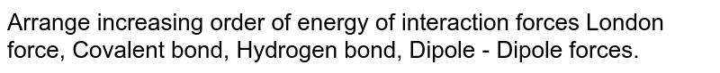Arrange increasing order of energy of interaction forces London force, Covalent bond, Hydrogen bond, Dipole - Dipole forces.