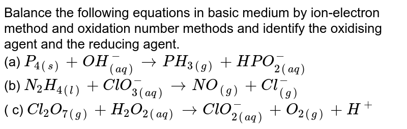 Balance the following equations in basic medium by ion-electron method and oxidation number methods and identify the oxidising agent and the reducing agent. <br> (a) `P_(4(s))+OH_((aq))^(-)toPH_(3(g))+HPO_(2(aq))^(-)` <br> (b) `N_(2)H_(4(l))+ClO_(3(aq))^(-)toNO_((g))+Cl_((g))^(-)` <br> ( c) `Cl_(2)O_(7(g))+H_(2)O_(2(aq))toClO_(2(aq))^(-)+O_(2(g))+H^(+)`
