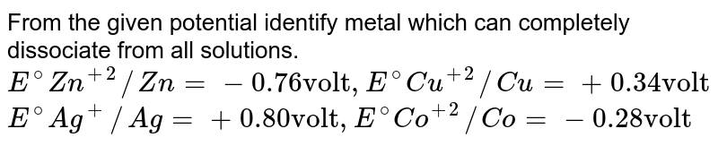 From the given potential identify metal which can completely dissociate from all solutions. E^(@)Zn^(+2)//Zn=-0.76"volt",E^(@)Cu^(+2)//Cu=+0.34"volt" E^(@)Ag^(+)//Ag=+0.80"volt",E^(@)Co^(+2)//Co=-0.28"volt"
