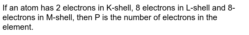 If an atom has 2 electrons in K-shell, 8 electrons in L-shell and 8- electrons in M-shell, then P is the number of electrons in the element.